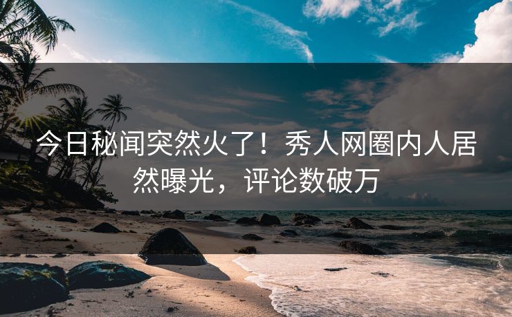 今日秘闻突然火了！秀人网圈内人居然曝光，评论数破万