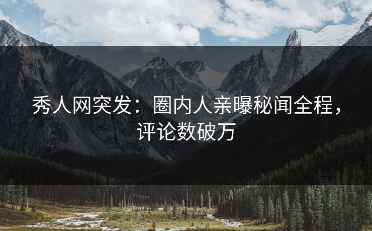 秀人网突发：圈内人亲曝秘闻全程，评论数破万