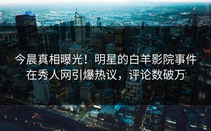 今晨真相曝光！明星的白羊影院事件在秀人网引爆热议，评论数破万