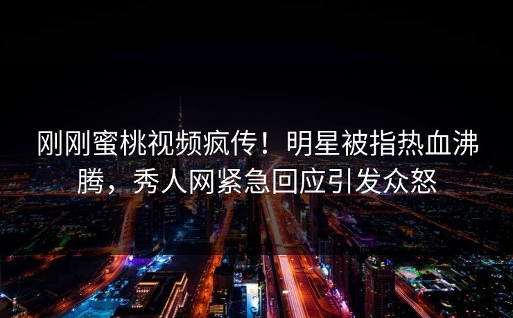 刚刚蜜桃视频疯传！明星被指热血沸腾，秀人网紧急回应引发众怒