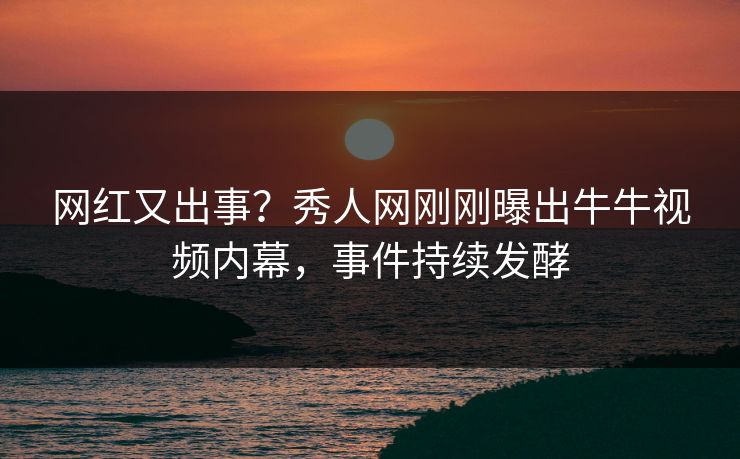 网红又出事？秀人网刚刚曝出牛牛视频内幕，事件持续发酵