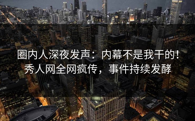 圈内人深夜发声：内幕不是我干的！秀人网全网疯传，事件持续发酵
