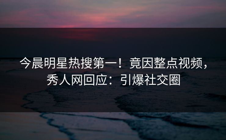 今晨明星热搜第一！竟因整点视频，秀人网回应：引爆社交圈