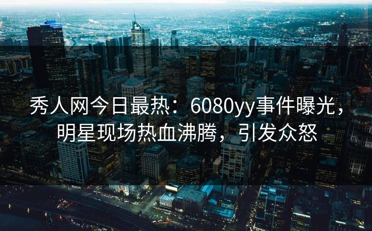 秀人网今日最热：6080yy事件曝光，明星现场热血沸腾，引发众怒