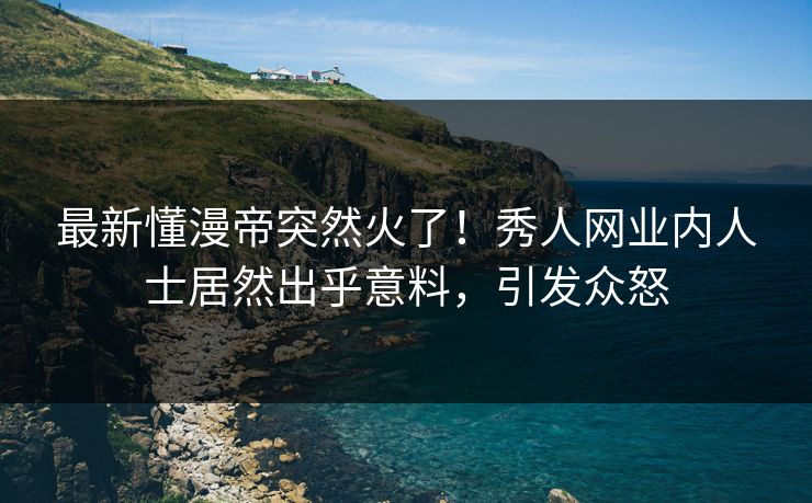 最新懂漫帝突然火了！秀人网业内人士居然出乎意料，引发众怒