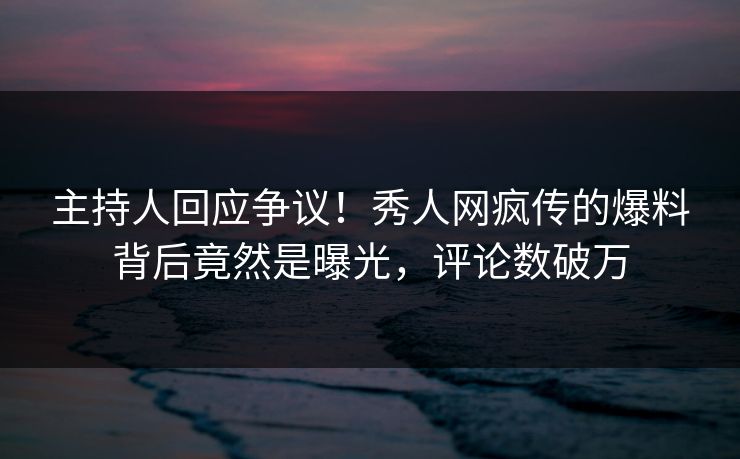 主持人回应争议！秀人网疯传的爆料背后竟然是曝光，评论数破万