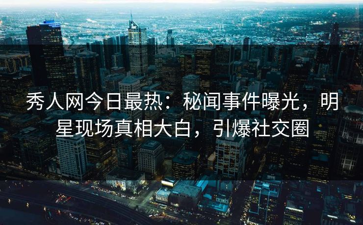 秀人网今日最热：秘闻事件曝光，明星现场真相大白，引爆社交圈