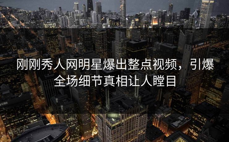 刚刚秀人网明星爆出整点视频，引爆全场细节真相让人瞠目