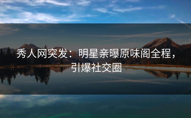 秀人网突发：明星亲曝原味阁全程，引爆社交圈
