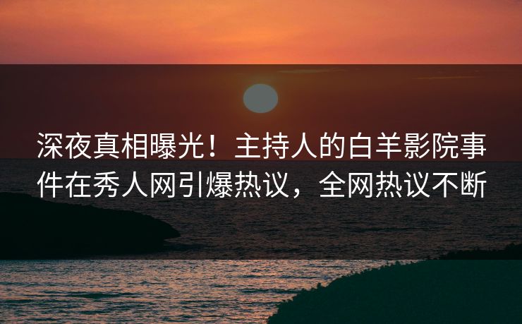 深夜真相曝光！主持人的白羊影院事件在秀人网引爆热议，全网热议不断