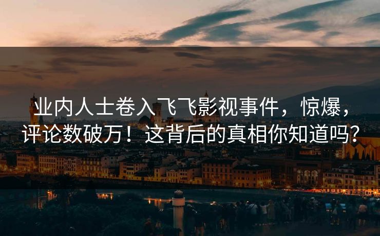 业内人士卷入飞飞影视事件，惊爆，评论数破万！这背后的真相你知道吗？