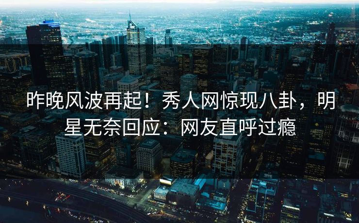 昨晚风波再起！秀人网惊现八卦，明星无奈回应：网友直呼过瘾