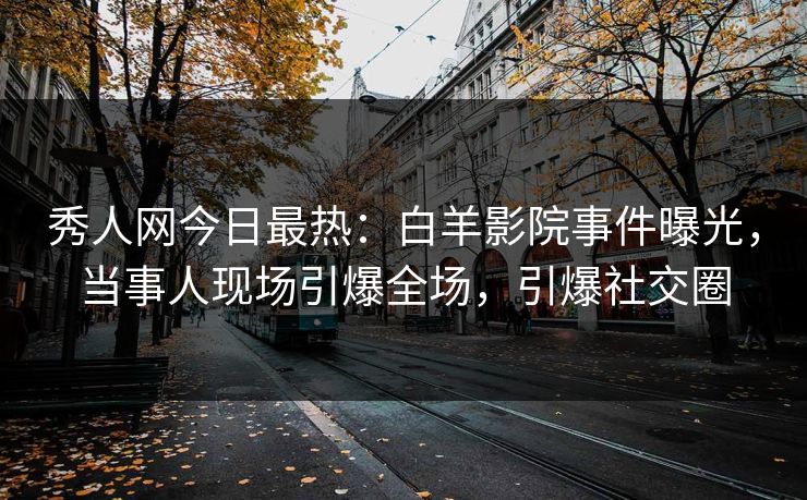 秀人网今日最热：白羊影院事件曝光，当事人现场引爆全场，引爆社交圈