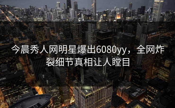 今晨秀人网明星爆出6080yy，全网炸裂细节真相让人瞠目
