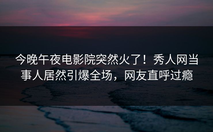 今晚午夜电影院突然火了！秀人网当事人居然引爆全场，网友直呼过瘾