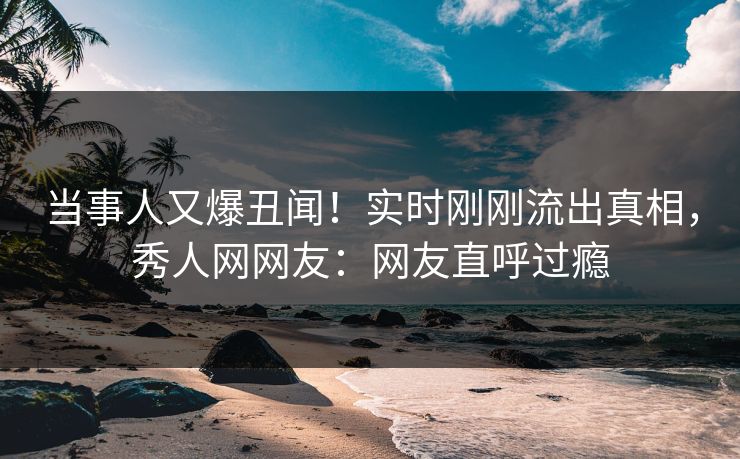 当事人又爆丑闻！实时刚刚流出真相，秀人网网友：网友直呼过瘾