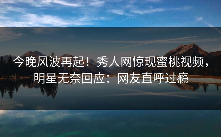 今晚风波再起！秀人网惊现蜜桃视频，明星无奈回应：网友直呼过瘾