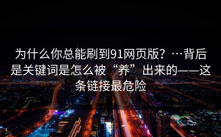 为什么你总能刷到91网页版？…背后是关键词是怎么被“养”出来的——这条链接最危险