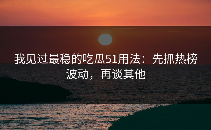 我见过最稳的吃瓜51用法：先抓热榜波动，再谈其他
