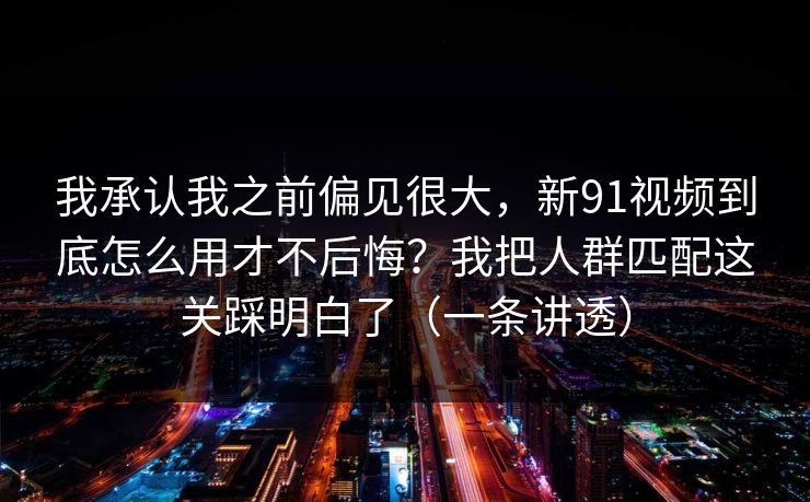 我承认我之前偏见很大,新91视频到底怎么用才不后悔?我把人群匹配这关踩明白了(一条讲透)