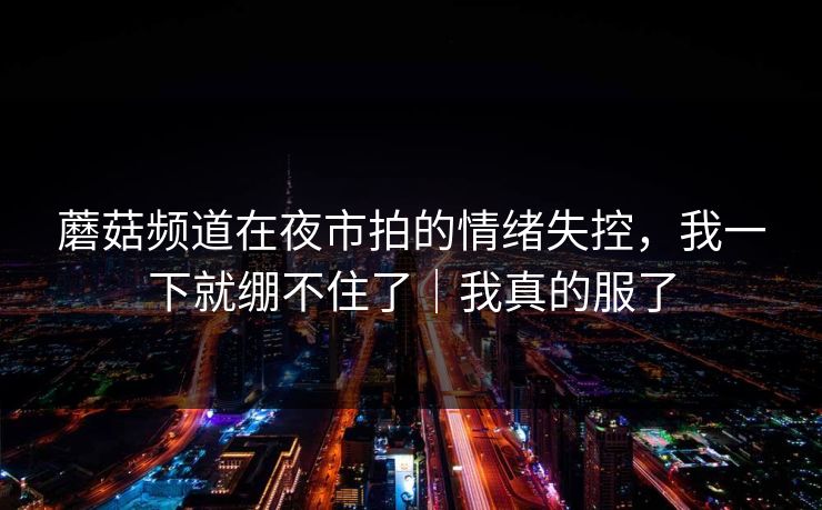 蘑菇频道在夜市拍的情绪失控，我一下就绷不住了｜我真的服了