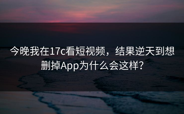 今晚我在17c看短视频，结果逆天到想删掉App为什么会这样？