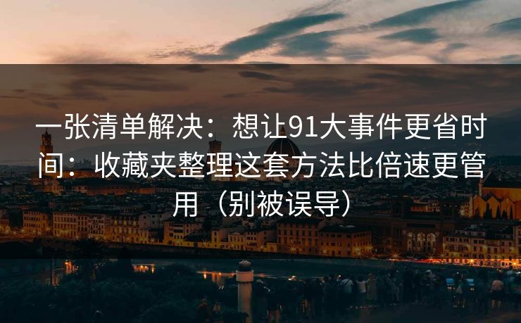 一张清单解决：想让91大事件更省时间：收藏夹整理这套方法比倍速更管用（别被误导）
