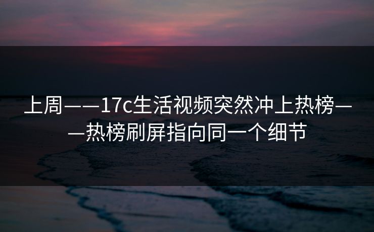 上周——17c生活视频突然冲上热榜——热榜刷屏指向同一个细节