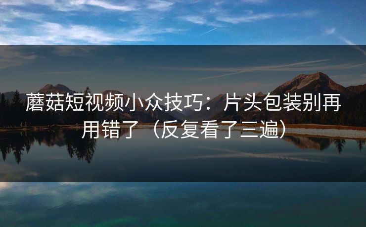 蘑菇短视频小众技巧：片头包装别再用错了（反复看了三遍）