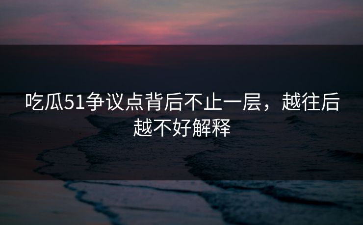 吃瓜51争议点背后不止一层，越往后越不好解释